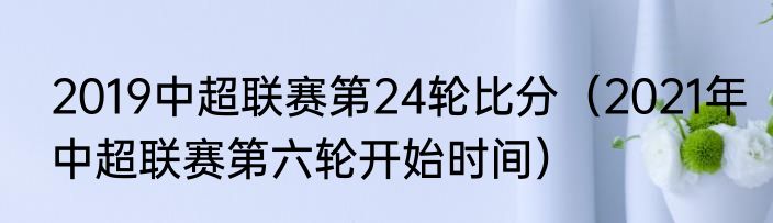 2019中超联赛第24轮比分（2021年中超联赛第六轮开始时间）