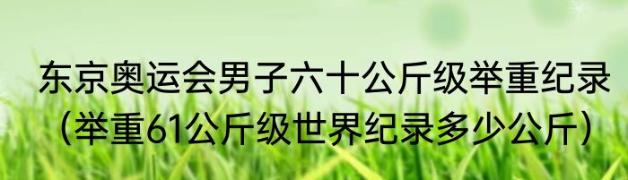 东京奥运会男子六十公斤级举重纪录（举重61公斤级世界纪录多少公斤）