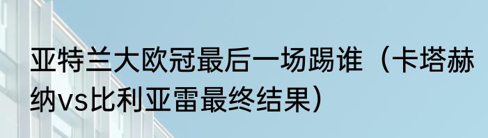 亚特兰大欧冠最后一场踢谁（卡塔赫纳vs比利亚雷最终结果）