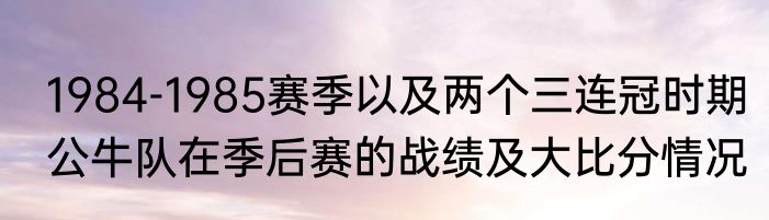 1984-1985赛季以及两个三连冠时期公牛队在季后赛的战绩及大比分情况