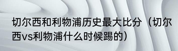 切尔西和利物浦历史最大比分（切尔西vs利物浦什么时候踢的）