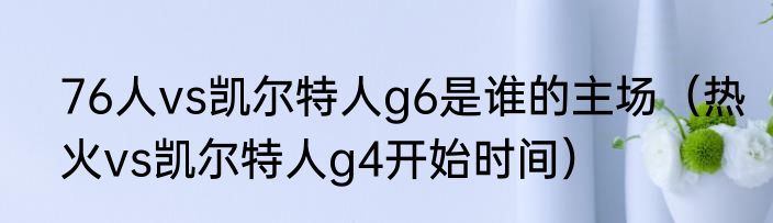 76人vs凯尔特人g6是谁的主场（热火vs凯尔特人g4开始时间）