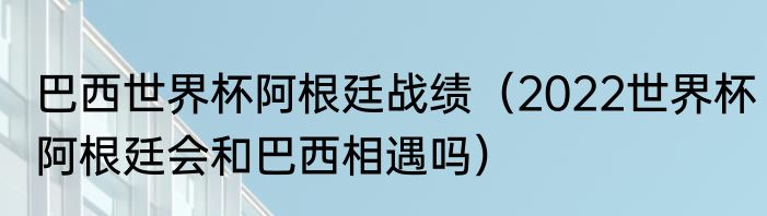 巴西世界杯阿根廷战绩（2022世界杯阿根廷会和巴西相遇吗）