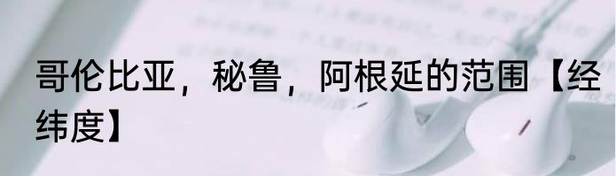 哥伦比亚，秘鲁，阿根延的范围【经纬度】