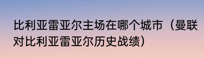 比利亚雷亚尔主场在哪个城市（曼联对比利亚雷亚尔历史战绩）