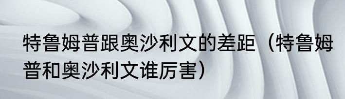 特鲁姆普跟奥沙利文的差距（特鲁姆普和奥沙利文谁厉害）