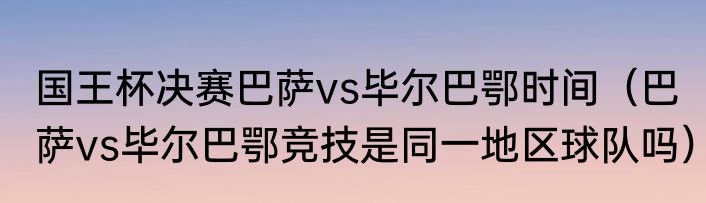 国王杯决赛巴萨vs毕尔巴鄂时间（巴萨vs毕尔巴鄂竞技是同一地区球队吗）