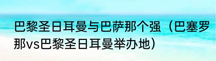 巴黎圣日耳曼与巴萨那个强（巴塞罗那vs巴黎圣日耳曼举办地）