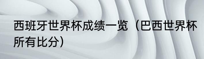 西班牙世界杯成绩一览（巴西世界杯所有比分）