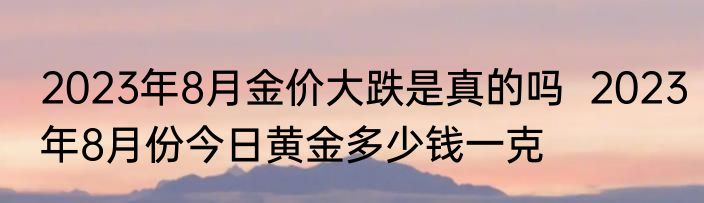 2023年8月金价大跌是真的吗  2023年8月份今日黄金多少钱一克