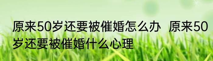 原来50岁还要被催婚怎么办  原来50岁还要被催婚什么心理