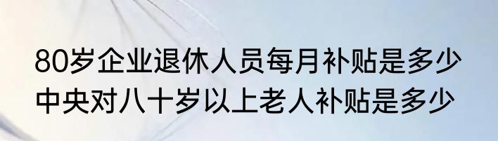 80岁企业退休人员每月补贴是多少  中央对八十岁以上老人补贴是多少