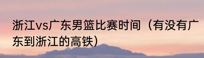 浙江vs广东男篮比赛时间（有没有广东到浙江的高铁）
