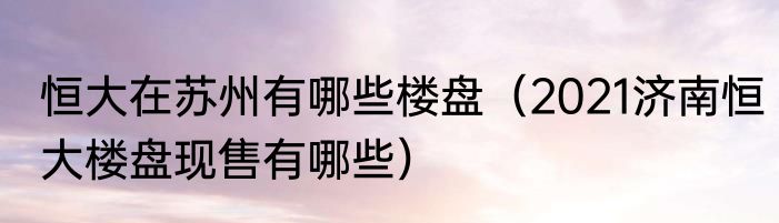 恒大在苏州有哪些楼盘（2021济南恒大楼盘现售有哪些）