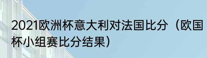 2021欧洲杯意大利对法国比分（欧国杯小组赛比分结果）