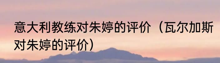 意大利教练对朱婷的评价（瓦尔加斯对朱婷的评价）