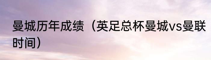 曼城历年成绩（英足总杯曼城vs曼联时间）