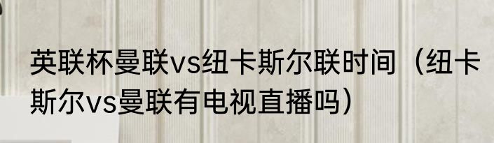 英联杯曼联vs纽卡斯尔联时间（纽卡斯尔vs曼联有电视直播吗）