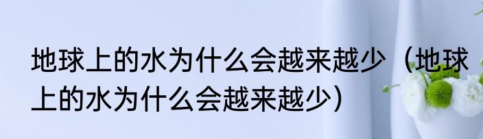 地球上的水为什么会越来越少（地球上的水为什么会越来越少）
