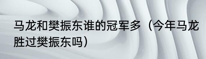 马龙和樊振东谁的冠军多（今年马龙胜过樊振东吗）
