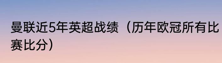 曼联近5年英超战绩（历年欧冠所有比赛比分）