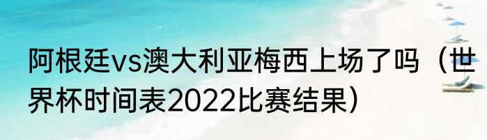 阿根廷vs澳大利亚梅西上场了吗（世界杯时间表2022比赛结果）