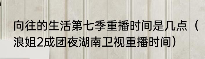 向往的生活第七季重播时间是几点（浪姐2成团夜湖南卫视重播时间）