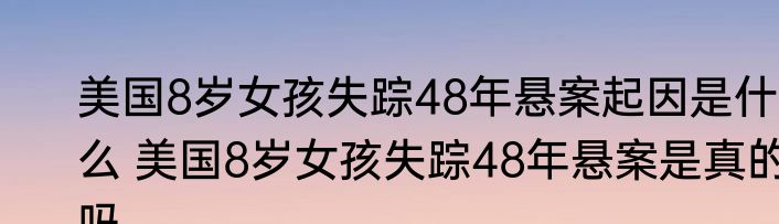 美国8岁女孩失踪48年悬案起因是什么 美国8岁女孩失踪48年悬案是真的吗