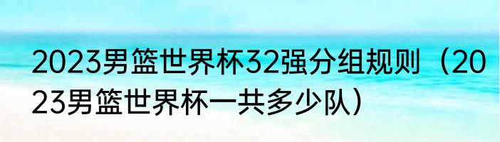 2023男篮世界杯32强分组规则（2023男篮世界杯一共多少队）