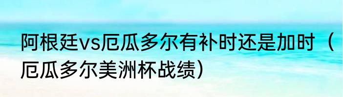 阿根廷vs厄瓜多尔有补时还是加时（厄瓜多尔美洲杯战绩）