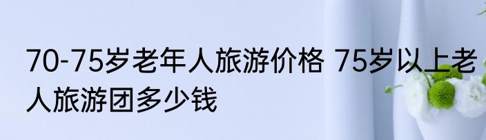 70-75岁老年人旅游价格 75岁以上老人旅游团多少钱