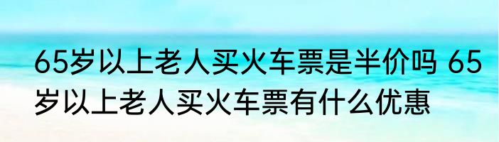 65岁以上老人买火车票是半价吗 65岁以上老人买火车票有什么优惠
