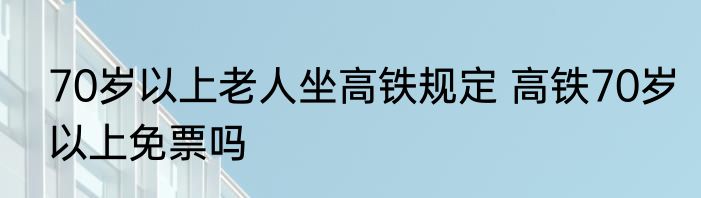 70岁以上老人坐高铁规定 高铁70岁以上免票吗