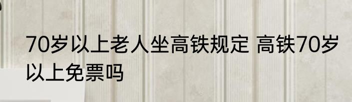 70岁以上老人坐高铁规定 高铁70岁以上免票吗