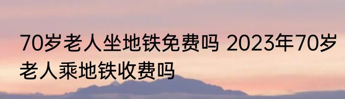 70岁老人坐地铁免费吗 2023年70岁老人乘地铁收费吗