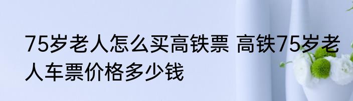 75岁老人怎么买高铁票 高铁75岁老人车票价格多少钱