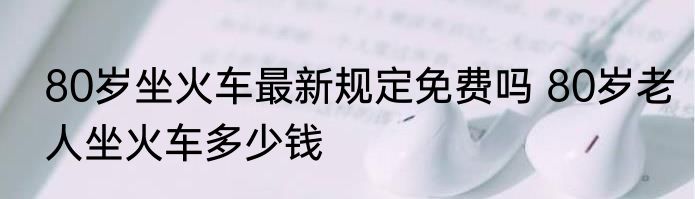 80岁坐火车最新规定免费吗 80岁老人坐火车多少钱