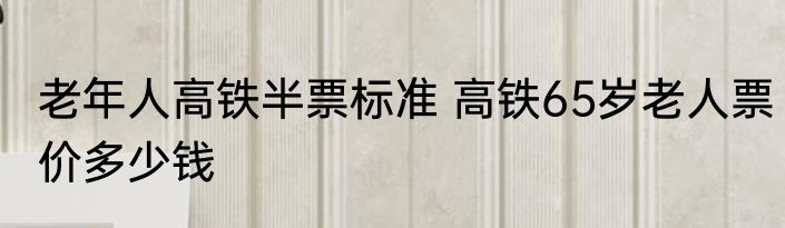 老年人高铁半票标准 高铁65岁老人票价多少钱