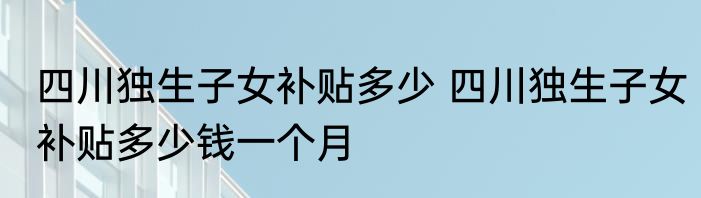 四川独生子女补贴多少 四川独生子女补贴多少钱一个月