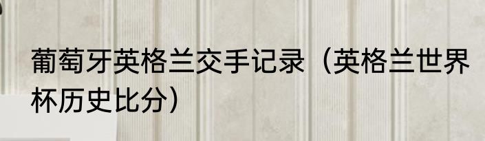 葡萄牙英格兰交手记录（英格兰世界杯历史比分）