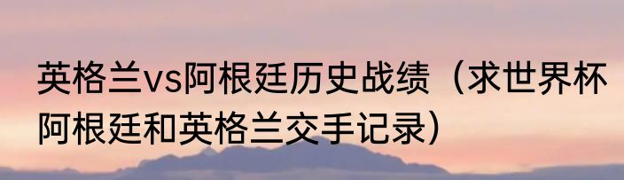 英格兰vs阿根廷历史战绩（求世界杯阿根廷和英格兰交手记录）