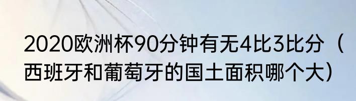 2020欧洲杯90分钟有无4比3比分（西班牙和葡萄牙的国土面积哪个大）
