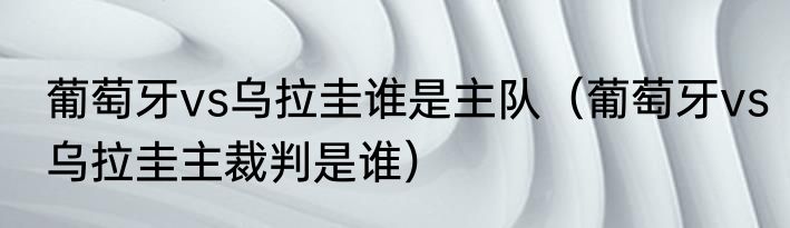 葡萄牙vs乌拉圭谁是主队（葡萄牙vs乌拉圭主裁判是谁）