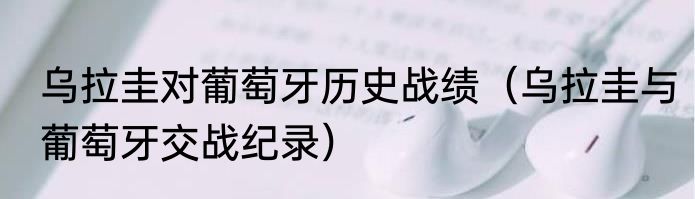 乌拉圭对葡萄牙历史战绩（乌拉圭与葡萄牙交战纪录）