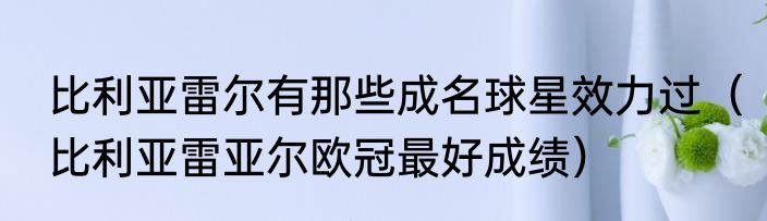 比利亚雷尔有那些成名球星效力过（比利亚雷亚尔欧冠最好成绩）