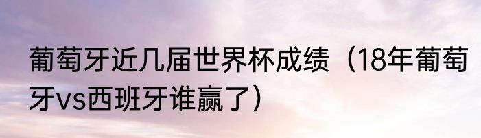 葡萄牙近几届世界杯成绩（18年葡萄牙vs西班牙谁赢了）