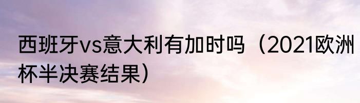 西班牙vs意大利有加时吗（2021欧洲杯半决赛结果）
