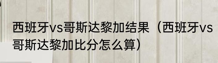 西班牙vs哥斯达黎加结果（西班牙vs哥斯达黎加比分怎么算）