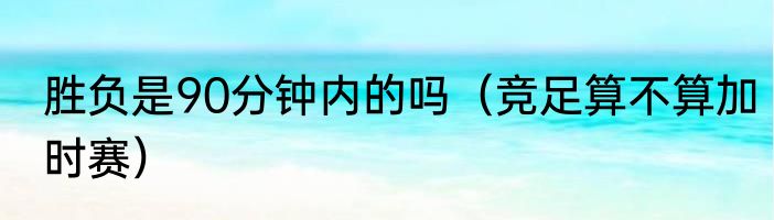 胜负是90分钟内的吗（竞足算不算加时赛）