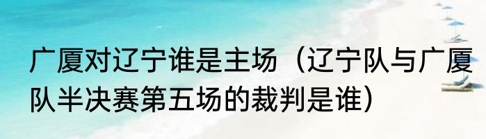 广厦对辽宁谁是主场（辽宁队与广厦队半决赛第五场的裁判是谁）